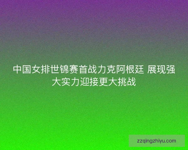 中国女排世锦赛首战力克阿根廷 展现强大实力迎接更大挑战 中国女排世锦赛首战力克阿根廷 展现强大实力迎接更大挑战