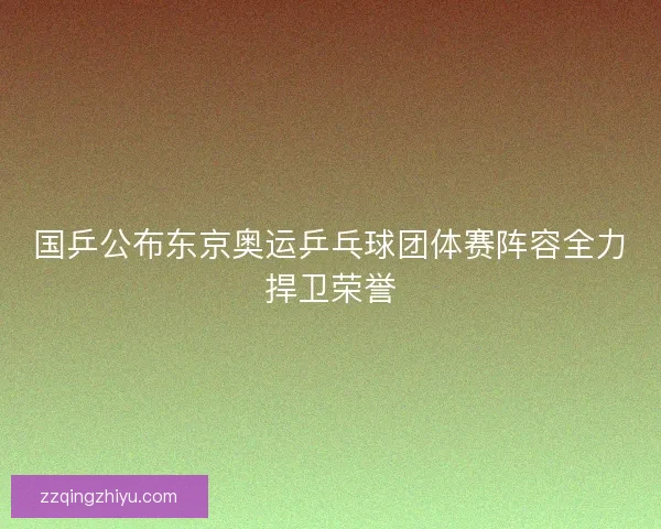 国乒公布东京奥运乒乓球团体赛阵容全力捍卫荣誉
