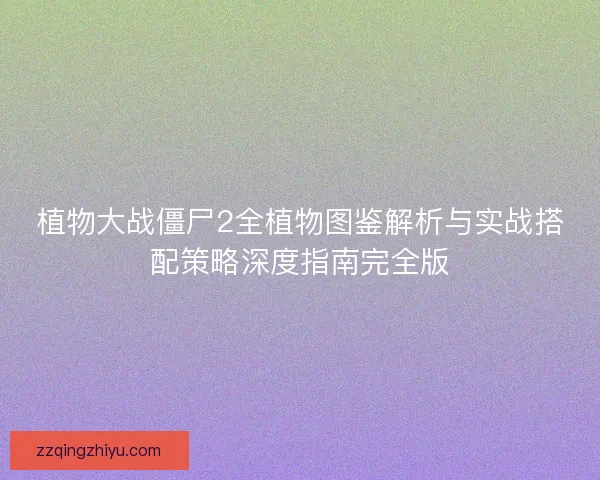 植物大战僵尸2全植物图鉴解析与实战搭配策略深度指南完全版 植物大战僵尸2全植物图鉴解析与实战搭配策略深度指南完全版