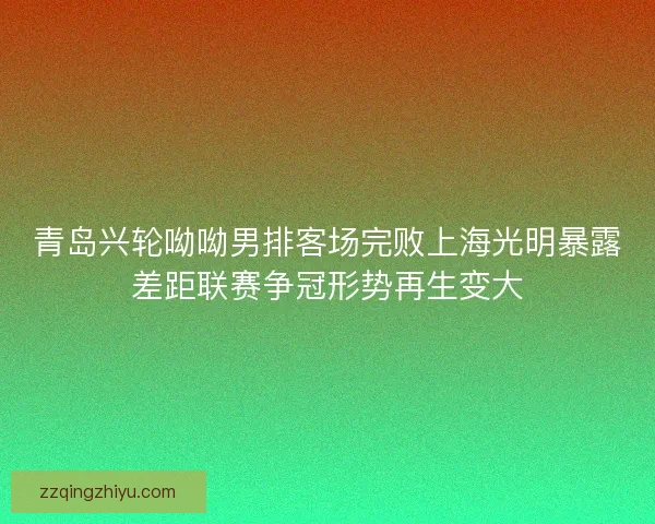 青岛兴轮呦呦男排客场完败上海光明暴露差距联赛争冠形势再生变大 青岛兴轮呦呦男排客场完败上海光明暴露差距联赛争冠形势再生变大