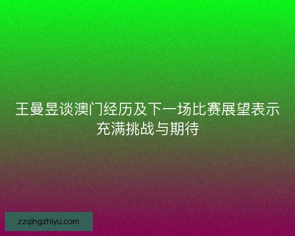 王曼昱谈澳门经历及下一场比赛展望表示充满挑战与期待 王曼昱谈澳门经历及下一场比赛展望表示充满挑战与期待
