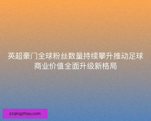 英超豪门全球粉丝数量持续攀升推动足球商业价值全面升级新格局 英超豪门全球粉丝数量持续攀升推动足球商业价值全面升级新格局