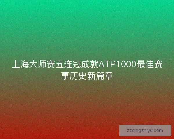 上海大师赛五连冠成就ATP1000最佳赛事历史新篇章 上海大师赛五连冠成就ATP1000最佳赛事历史新篇章