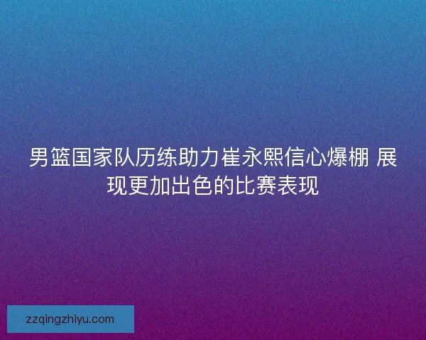 男篮国家队历练助力崔永熙信心爆棚 展现更加出色的比赛表现 男篮国家队历练助力崔永熙信心爆棚 展现更加出色的比赛表现