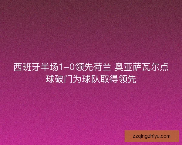 西班牙半场1-0领先荷兰 奥亚萨瓦尔点球破门为球队取得领先 西班牙半场1-0领先荷兰 奥亚萨瓦尔点球破门为球队取得领先