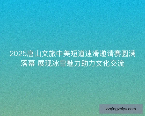 2025唐山文旅中美短道速滑邀请赛圆满落幕 展现冰雪魅力助力文化交流 2025唐山文旅中美短道速滑邀请赛圆满落幕 展现冰雪魅力助力文化交流