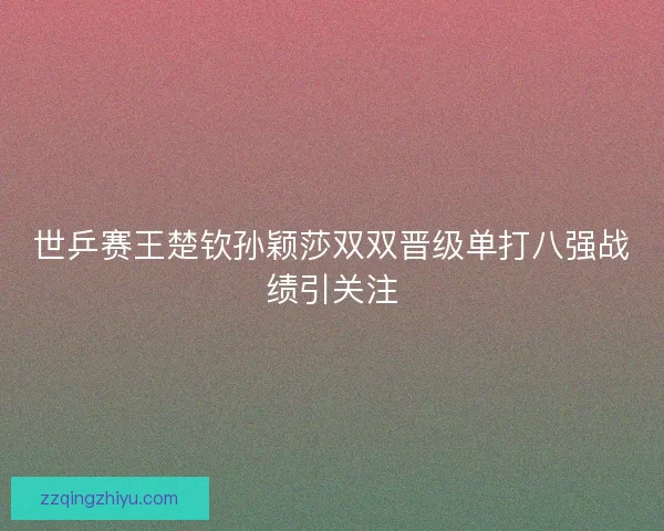 世乒赛王楚钦孙颖莎双双晋级单打八强战绩引关注 世乒赛王楚钦孙颖莎双双晋级单打八强战绩引关注