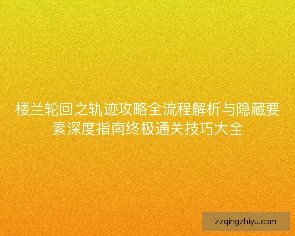 楼兰轮回之轨迹攻略全流程解析与隐藏要素深度指南终极通关技巧大全 楼兰轮回之轨迹攻略全流程解析与隐藏要素深度指南终极通关技巧大全