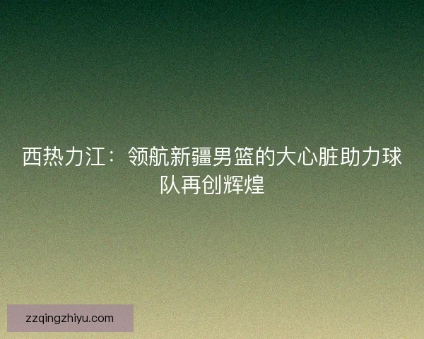 西热力江:领航新疆男篮的大心脏助力球队再创辉煌 西热力江:领航新疆男篮的大心脏助力球队再创辉煌