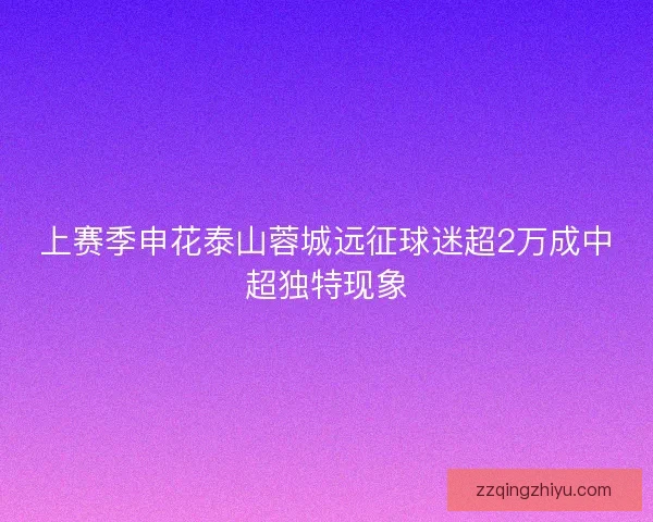 上赛季申花泰山蓉城远征球迷超2万成中超独特现象 上赛季申花泰山蓉城远征球迷超2万成中超独特现象