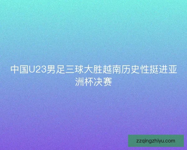 中国U23男足三球大胜越南历史性挺进亚洲杯决赛 中国U23男足三球大胜越南历史性挺进亚洲杯决赛